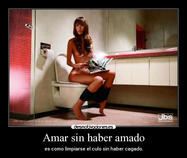 Amar sin haber amado - es como limpiarse el culo sin haber cagado.