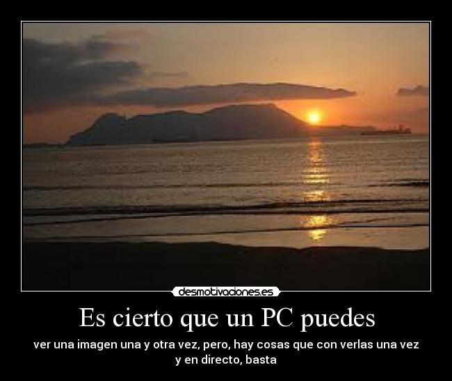 Es cierto que un PC puedes - ver una imagen una y otra vez, pero, hay cosas que con verlas una vez
y en directo, basta