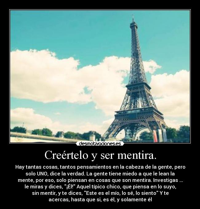 Creértelo y ser mentira. - Hay tantas cosas, tantos pensamientos en la cabeza de la gente, pero
solo UNO, dice la verdad. La gente tiene miedo a que le lean la
mente, por eso, solo piensan en cosas que son mentira. Investigas ...
le miras y dices, ¡Él! Aquel típico chico, que piensa en lo suyo,
sin mentir, y te dices, Este es el mío, lo sé, lo siento Y te
acercas, hasta que si, es él, y solamente él