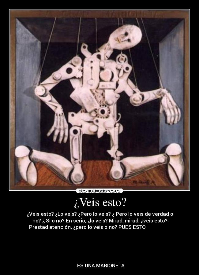 ¿Veis esto? - ¿Veis esto? ¿Lo veis? ¿Pero lo veis? ¿ Pero lo veis de verdad o
no? ¿ Si o no? En serio, ¿lo veis? Mirad, mirad, ¿veis esto?
Prestad atención, ¿pero lo veis o no? PUES ESTO                    
                                                                      
                                                                      
                                                                      
                                                                      
                                                                      
  ES UNA MARIONETA