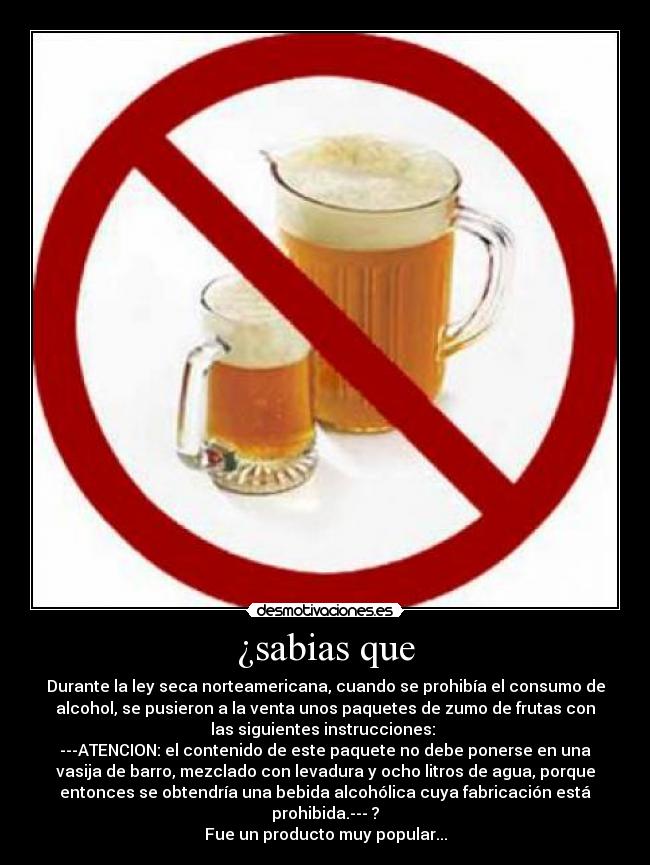 ¿sabias que - Durante la ley seca norteamericana, cuando se prohibía el consumo de
alcohol, se pusieron a la venta unos paquetes de zumo de frutas con
las siguientes instrucciones: 
---ATENCION: el contenido de este paquete no debe ponerse en una
vasija de barro, mezclado con levadura y ocho litros de agua, porque
entonces se obtendría una bebida alcohólica cuya fabricación está
prohibida.--- ?
Fue un producto muy popular...