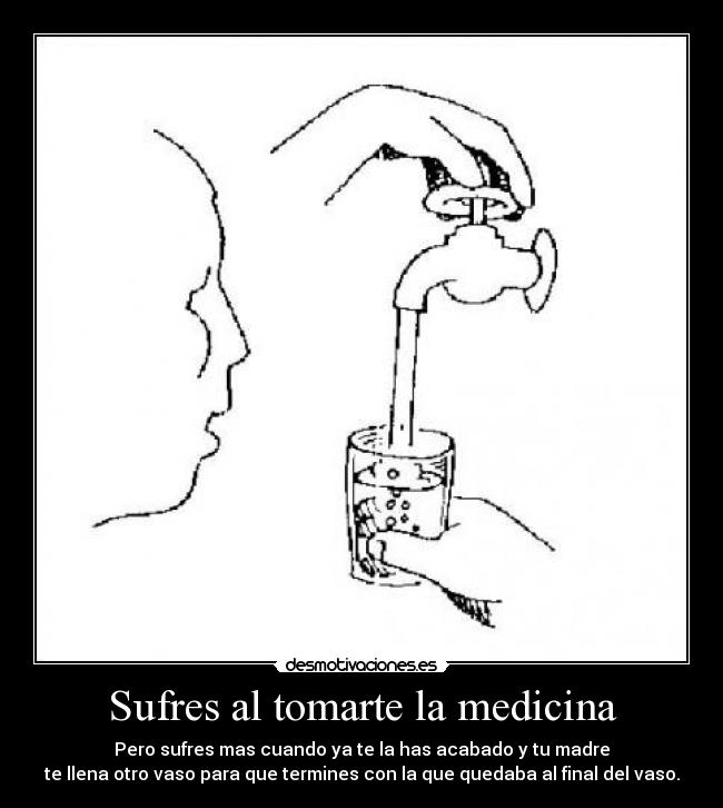 Sufres al tomarte la medicina - Pero sufres mas cuando ya te la has acabado y tu madre
te llena otro vaso para que termines con la que quedaba al final del vaso.