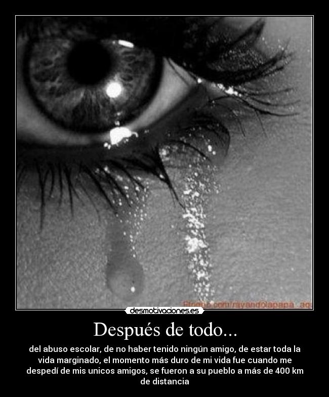 Después de todo... - del abuso escolar, de no haber tenido ningún amigo, de estar toda la
vida marginado, el momento más duro de mi vida fue cuando me
despedí de mis unicos amigos, se fueron a su pueblo a más de 400 km
de distancia