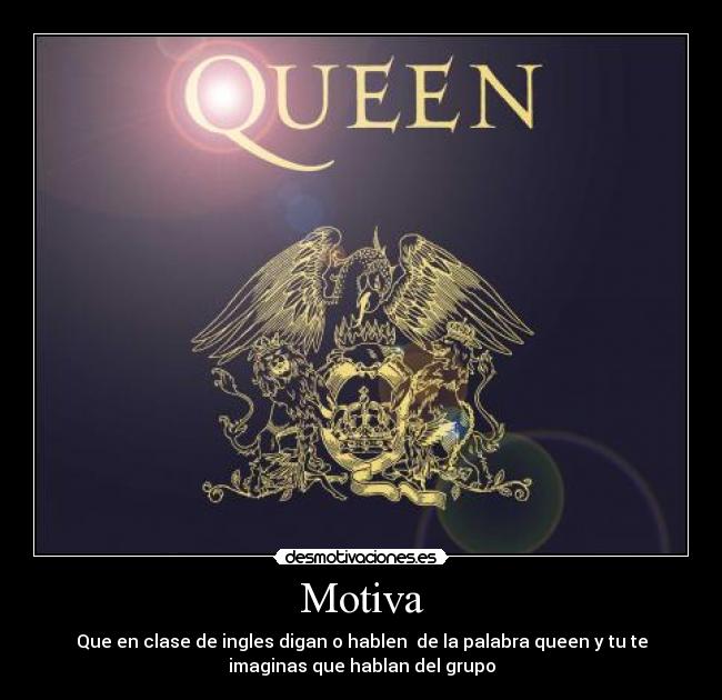 Motiva - Que en clase de ingles digan o hablen de la palabra queen y tu te
imaginas que hablan del grupo