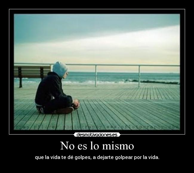 No es lo mismo - que la vida te dé golpes, a dejarte golpear por la vida.