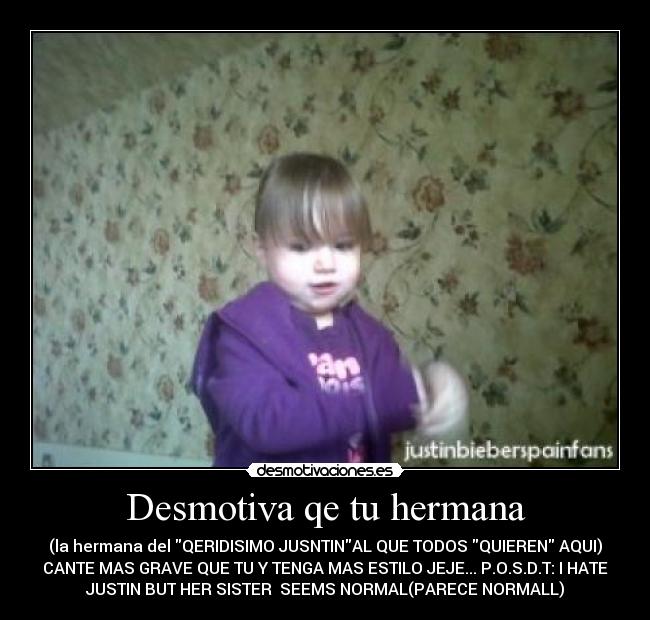 Desmotiva qe tu hermana - (la hermana del QERIDISIMO JUSNTINAL QUE TODOS QUIEREN AQUI)
CANTE MAS GRAVE QUE TU Y TENGA MAS ESTILO JEJE... P.O.S.D.T: I HATE
JUSTIN BUT HER SISTER SEEMS NORMAL(PARECE NORMALL)