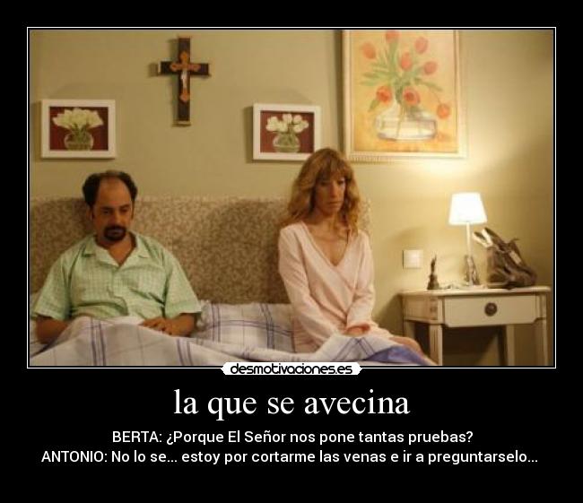 la que se avecina - BERTA: ¿Porque El Señor nos pone tantas pruebas?
ANTONIO: No lo se... estoy por cortarme las venas e ir a preguntarselo... 
