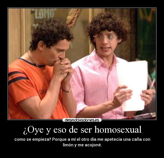 ¿Oye y eso de ser homosexual - como se empieza? Porque a mí el otro dia me apetecia una caña con
limón y me acojoné.