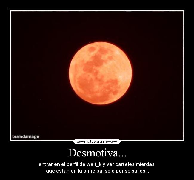 Desmotiva... - entrar en el perfil de walt_k y ver carteles mierdas
que estan en la principal solo por se sullos...
