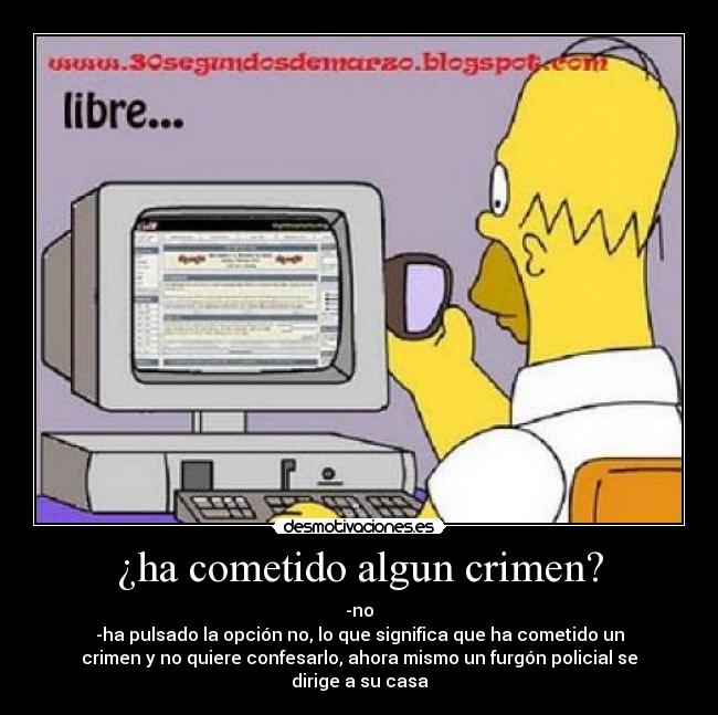 ¿ha cometido algun crimen? - -no
-ha pulsado la opción no, lo que significa que ha cometido un
crimen y no quiere confesarlo, ahora mismo un furgón policial se dirige a su casa