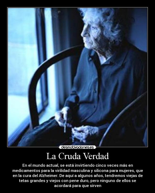 La Cruda Verdad - En el mundo actual, se está invirtiendo cinco veces más en
medicamentos para la virilidad masculina y silicona para mujeres, que
en la cura del Alzheimer. De aquí a algunos años, tendremos viejas de
tetas grandes y viejos con pene duro, pero ninguno de ellos se
acordará para que sirven