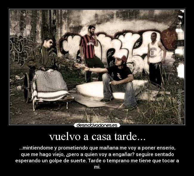 vuelvo a casa tarde... - ...mintiendome y prometiendo que mañana me voy a poner enserio,
que me hago viejo, ¿pero a quien voy a engañar? seguire sentado
esperando un golpe de suerte. Tarde o temprano me tiene que tocar a
mi.