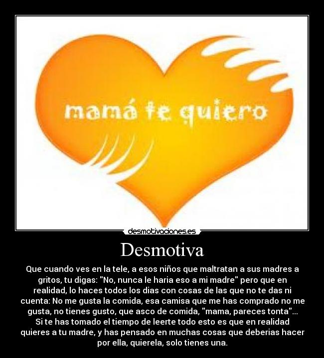 Desmotiva - Que cuando ves en la tele, a esos niños que maltratan a sus madres a
gritos, tu digas: No, nunca le haria eso a mi madre pero que en
realidad, lo haces todos los dias con cosas de las que no te das ni
cuenta: No me gusta la comida, esa camisa que me has comprado no me
gusta, no tienes gusto, que asco de comida, mama, pareces tonta...
Si te has tomado el tiempo de leerte todo esto es que en realidad
quieres a tu madre, y has pensado en muchas cosas que deberias hacer
por ella, quierela, solo tienes una.