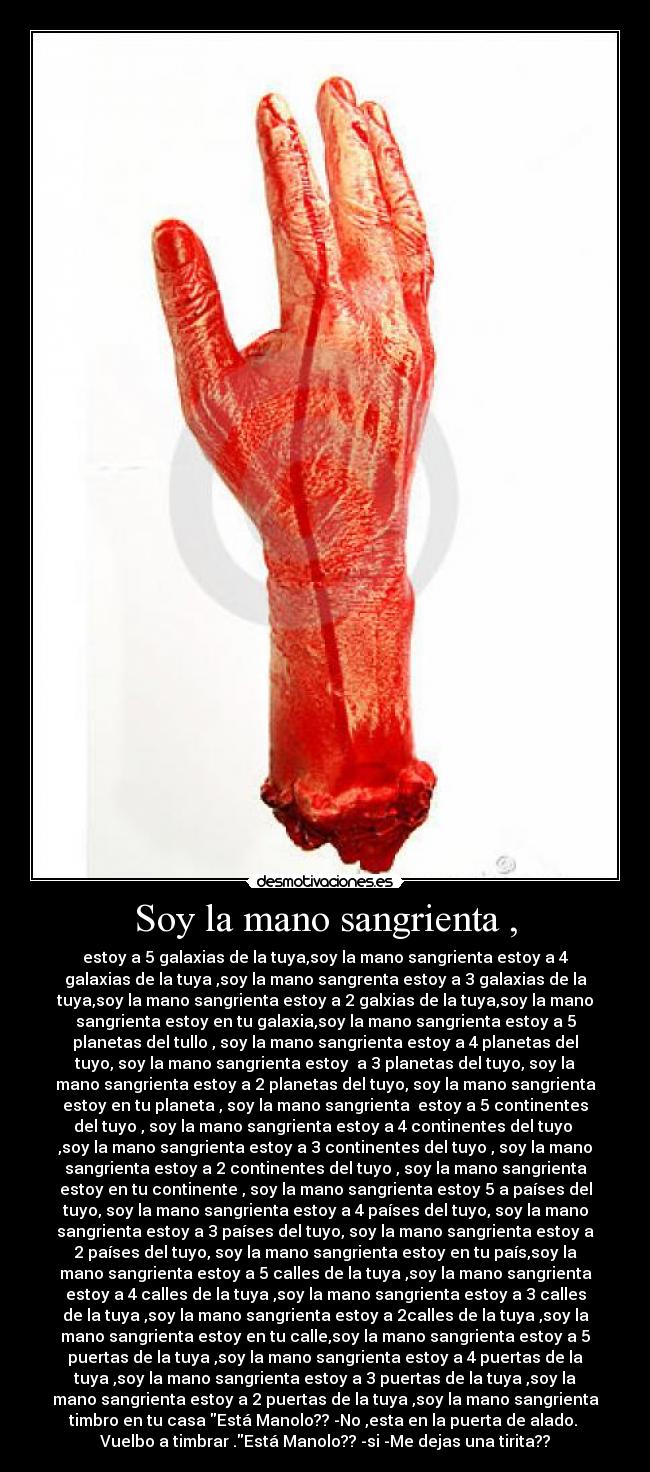 Soy la mano sangrienta , - estoy a 5 galaxias de la tuya,soy la mano sangrienta estoy a 4
galaxias de la tuya ,soy la mano sangrenta estoy a 3 galaxias de la
tuya,soy la mano sangrienta estoy a 2 galxias de la tuya,soy la mano
sangrienta estoy en tu galaxia,soy la mano sangrienta estoy a 5
planetas del tullo , soy la mano sangrienta estoy a 4 planetas del
tuyo, soy la mano sangrienta estoy  a 3 planetas del tuyo, soy la
mano sangrienta estoy a 2 planetas del tuyo, soy la mano sangrienta
estoy en tu planeta , soy la mano sangrienta  estoy a 5 continentes
del tuyo , soy la mano sangrienta estoy a 4 continentes del tuyo 
,soy la mano sangrienta estoy a 3 continentes del tuyo , soy la mano
sangrienta estoy a 2 continentes del tuyo , soy la mano sangrienta
estoy en tu continente , soy la mano sangrienta estoy 5 a países del
tuyo, soy la mano sangrienta estoy a 4 países del tuyo, soy la mano
sangrienta estoy a 3 países del tuyo, soy la mano sangrienta estoy a
2 países del tuyo, soy la mano sangrienta estoy en tu país,soy la
mano sangrienta estoy a 5 calles de la tuya ,soy la mano sangrienta
estoy a 4 calles de la tuya ,soy la mano sangrienta estoy a 3 calles
de la tuya ,soy la mano sangrienta estoy a 2calles de la tuya ,soy la
mano sangrienta estoy en tu calle,soy la mano sangrienta estoy a 5
puertas de la tuya ,soy la mano sangrienta estoy a 4 puertas de la
tuya ,soy la mano sangrienta estoy a 3 puertas de la tuya ,soy la
mano sangrienta estoy a 2 puertas de la tuya ,soy la mano sangrienta
timbro en tu casa Está Manolo?? -No ,esta en la puerta de alado. 
Vuelbo a timbrar .Está Manolo?? -si -Me dejas una tirita??