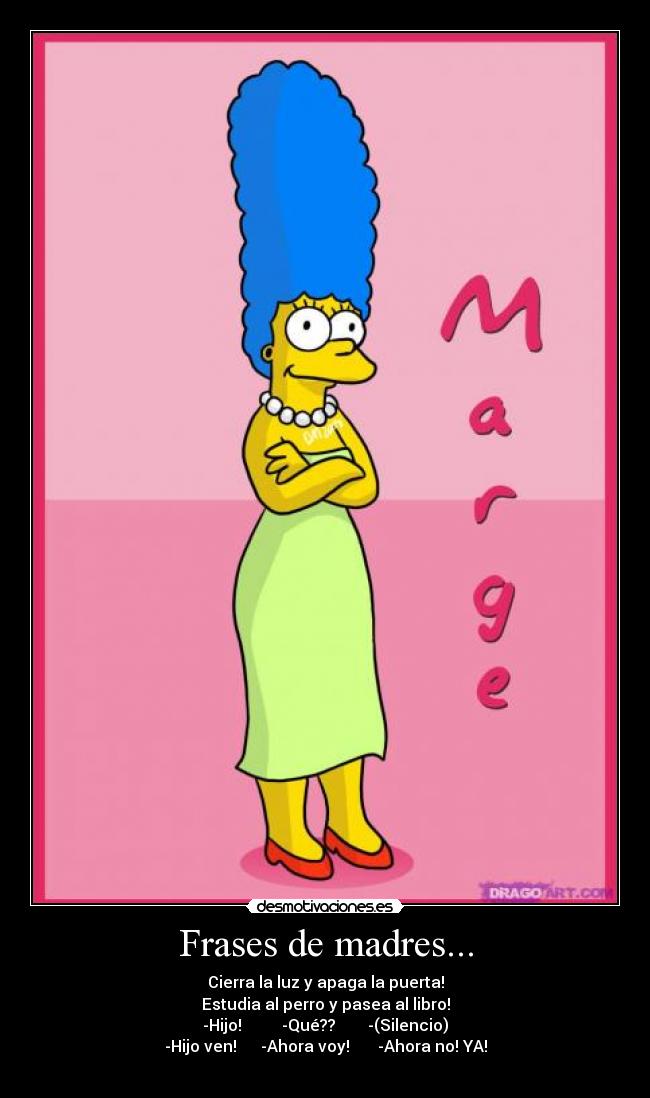 Frases de madres... - Cierra la luz y apaga la puerta!
Estudia al perro y pasea al libro!
-Hijo! -Qué?? -(Silencio)
-Hijo ven! -Ahora voy! -Ahora no! YA!