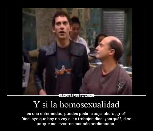 Y si la homosexualidad - es una enfermedad, puedes pedir la baja laboral, ¿no? 
Dice: oye que hoy no voy a ir a trabajar; dice: ¿porqué?; dice:
porque me levantao maricón perdíoooooo...