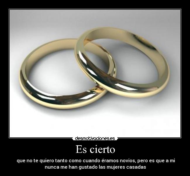 Es cierto - que no te quiero tanto como cuando éramos novios, pero es que a mi
nunca me han gustado las mujeres casadas