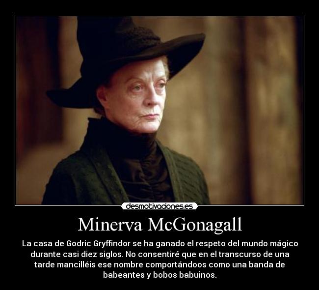 Minerva McGonagall - La casa de Godric Gryffindor se ha ganado el respeto del mundo mágico
durante casi diez siglos. No consentiré que en el transcurso de una
tarde mancilléis ese nombre comportándoos como una banda de
babeantes y bobos babuinos.