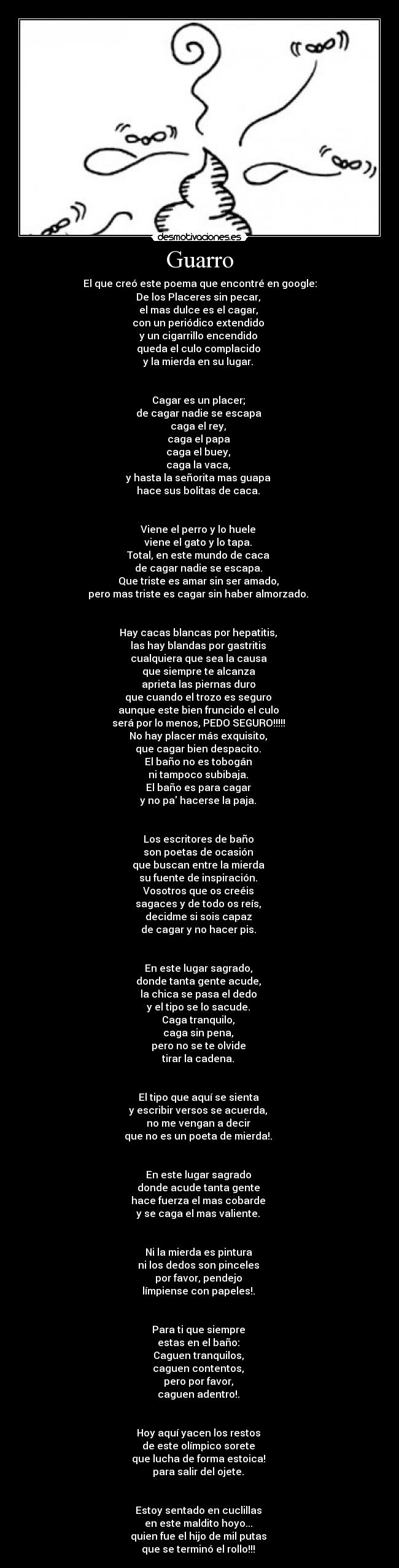 Guarro - El que creó este poema que encontré en google:
De los Placeres sin pecar, 
el mas dulce es el cagar, 
con un periódico extendido 
y un cigarrillo encendido 
queda el culo complacido 
y la mierda en su lugar. 


Cagar es un placer; 
de cagar nadie se escapa 
caga el rey, 
caga el papa 
caga el buey, 
caga la vaca, 
y hasta la señorita mas guapa 
hace sus bolitas de caca. 


Viene el perro y lo huele 
viene el gato y lo tapa. 
Total, en este mundo de caca 
de cagar nadie se escapa. 
Que triste es amar sin ser amado, 
pero mas triste es cagar sin haber almorzado. 


Hay cacas blancas por hepatitis, 
las hay blandas por gastritis 
cualquiera que sea la causa 
que siempre te alcanza 
aprieta las piernas duro 
que cuando el trozo es seguro 
aunque este bien fruncido el culo 
será por lo menos, PEDO SEGURO!!!!! 
No hay placer más exquisito, 
que cagar bien despacito. 
El baño no es tobogán 
ni tampoco subibaja. 
El baño es para cagar 
y no pa hacerse la paja. 


Los escritores de baño 
son poetas de ocasión 
que buscan entre la mierda 
su fuente de inspiración. 
Vosotros que os creéis 
sagaces y de todo os reís, 
decidme si sois capaz 
de cagar y no hacer pis. 


En este lugar sagrado, 
donde tanta gente acude, 
la chica se pasa el dedo 
y el tipo se lo sacude. 
Caga tranquilo, 
caga sin pena, 
pero no se te olvide 
tirar la cadena. 


El tipo que aquí se sienta 
y escribir versos se acuerda, 
no me vengan a decir 
que no es un poeta de mierda!. 


En este lugar sagrado 
donde acude tanta gente 
hace fuerza el mas cobarde 
y se caga el mas valiente. 


Ni la mierda es pintura 
ni los dedos son pinceles 
por favor, pendejo 
límpiense con papeles!. 


Para ti que siempre 
estas en el baño: 
Caguen tranquilos, 
caguen contentos, 
pero por favor, 
caguen adentro!. 


Hoy aquí yacen los restos 
de este olímpico sorete 
que lucha de forma estoica! 
para salir del ojete. 


Estoy sentado en cuclillas 
en este maldito hoyo... 
quien fue el hijo de mil putas 
que se terminó el rollo!!! 