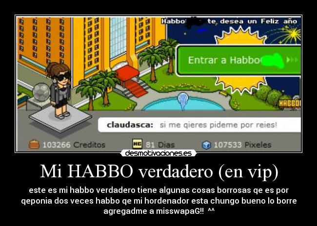 Mi HABBO verdadero (en vip) - este es mi habbo verdadero tiene algunas cosas borrosas qe es por
qeponia dos veces habbo qe mi hordenador esta chungo bueno lo borre
agregadme a misswapaG!! ^^