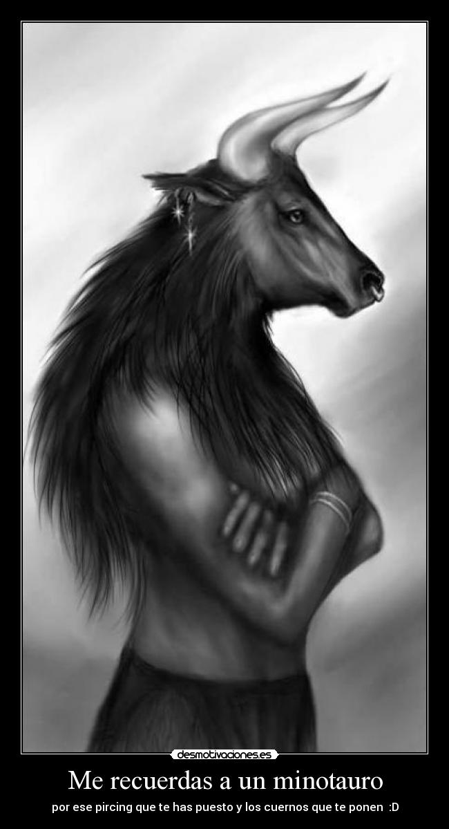 Me recuerdas a un minotauro - por ese pircing que te has puesto y los cuernos que te ponen :D