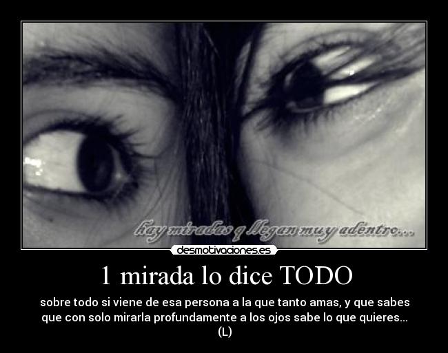 1 mirada lo dice TODO - sobre todo si viene de esa persona a la que tanto amas, y que sabes
que con solo mirarla profundamente a los ojos sabe lo que quieres...
(L)