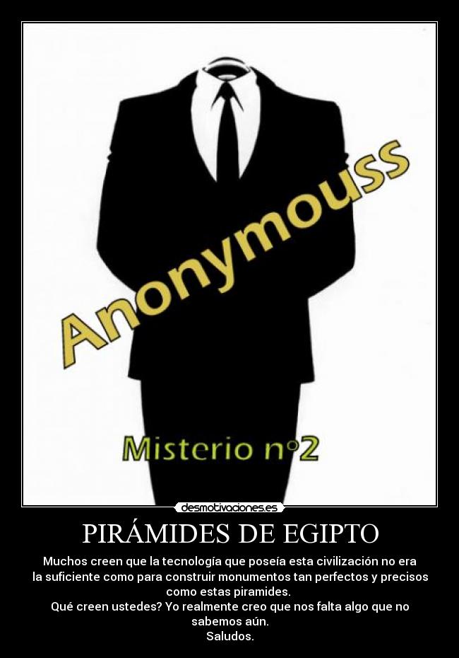PIRÁMIDES DE EGIPTO - Muchos creen que la tecnología que poseía esta civilización no era
la suficiente como para construir monumentos tan perfectos y precisos
como estas piramides. 
Qué creen ustedes? Yo realmente creo que nos falta algo que no
sabemos aún.
Saludos.