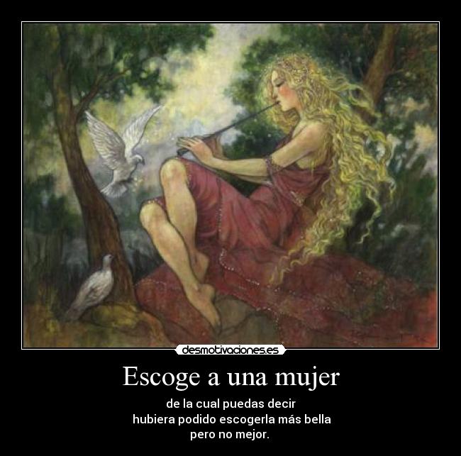 Escoge a una mujer - de la cual puedas decir
 hubiera podido escogerla más bella
pero no mejor. 