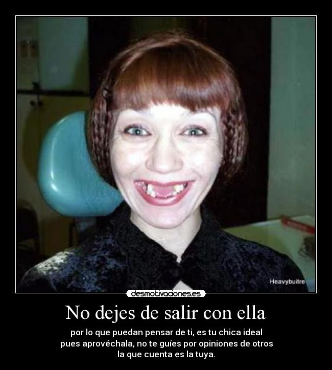 No dejes de salir con ella - por lo que puedan pensar de ti, es tu chica ideal
pues aprovéchala, no te guíes por opiniones de otros
la que cuenta es la tuya.