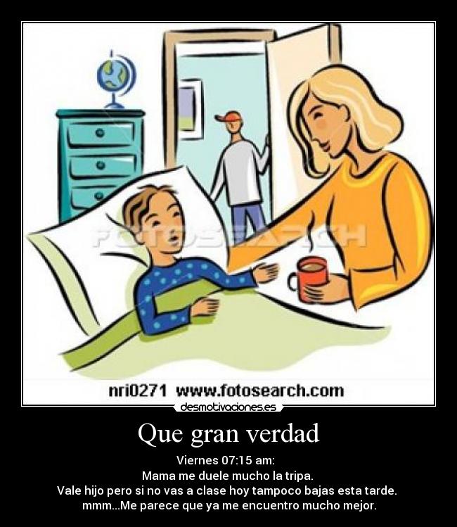 Que gran verdad - Viernes 07:15 am:  
Mama me duele mucho la tripa. 
Vale hijo pero si no vas a clase hoy tampoco bajas esta tarde. 
mmm...Me parece que ya me encuentro mucho mejor.