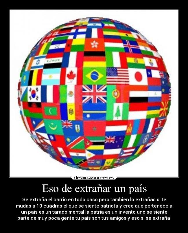 Eso de extrañar un país - Se extraña el barrio en todo caso pero tambien lo extrañas si te
mudas a 10 cuadras el que se siente patriota y cree que pertenece a
un pais es un tarado mental la patria es un invento uno se siente
parte de muy poca gente tu pais son tus amigos y eso si se extraña