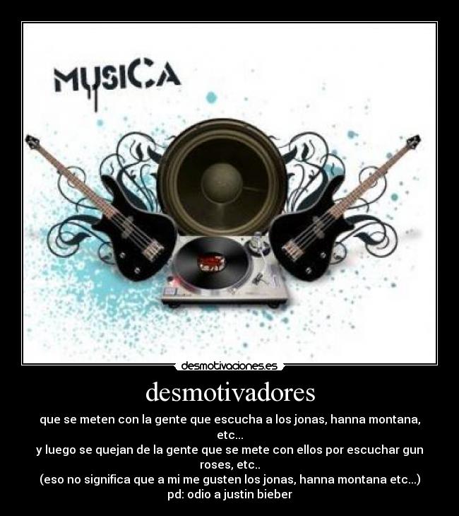 desmotivadores - que se meten con la gente que escucha a los jonas, hanna montana, etc...
y luego se quejan de la gente que se mete con ellos por escuchar gun roses, etc..
(eso no significa que a mi me gusten los jonas, hanna montana etc...)
pd: odio a justin bieber