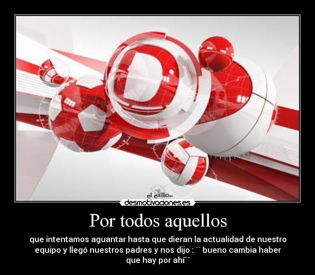 Por todos aquellos - que intentamos aguantar hasta que dieran la actualidad de nuestro
equipo y llegó nuestros padres y nos dijo : `` bueno cambia haber
que hay por ahí´´