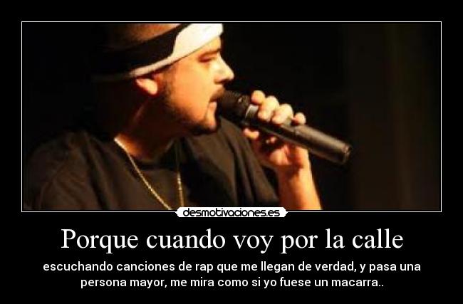 Porque cuando voy por la calle - escuchando canciones de rap que me llegan de verdad, y pasa una
persona mayor, me mira como si yo fuese un macarra..