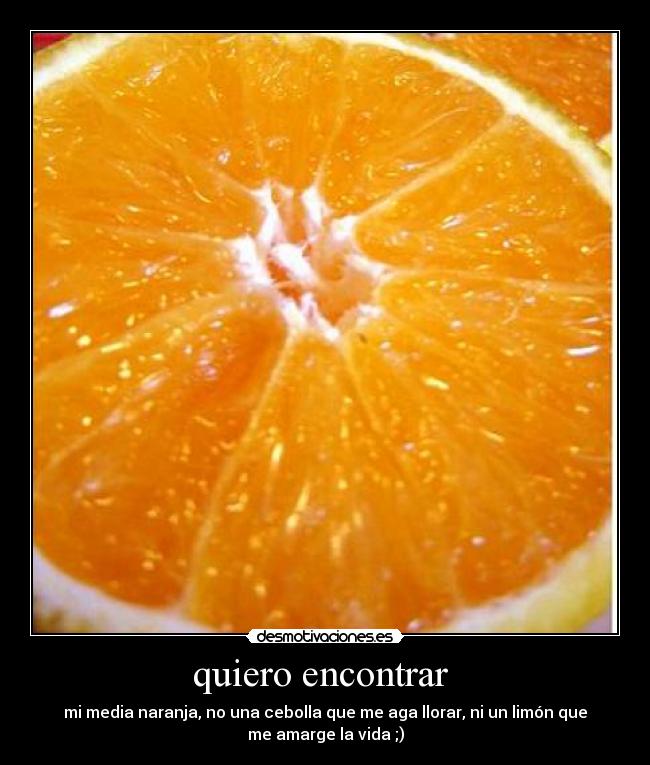quiero encontrar - mi media naranja, no una cebolla que me aga llorar, ni un limón que
me amarge la vida ;)