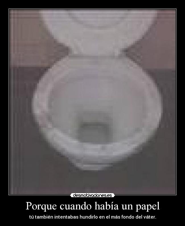 Porque cuando había un papel - tú también intentabas hundirlo en el más fondo del váter.