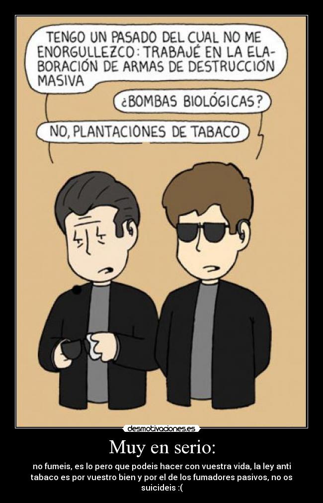 Muy en serio: - no fumeis, es lo pero que podeis hacer con vuestra vida, la ley anti
tabaco es por vuestro bien y por el de los fumadores pasivos, no os
suicideis :(