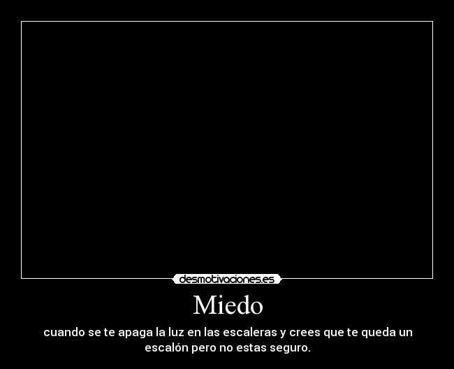 Miedo - cuando se te apaga la luz en las escaleras y crees que te queda un
escalón pero no estas seguro.