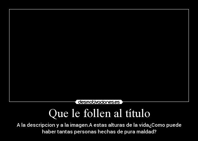 Que le follen al título - A la descripcion y a la imagen.A estas alturas de la vida¿Como puede
haber tantas personas hechas de pura maldad?