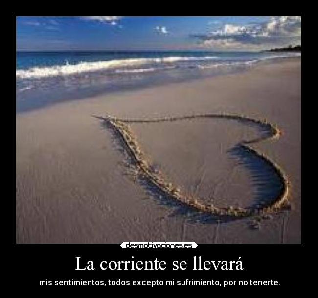 La corriente se llevará - mis sentimientos, todos excepto mi sufrimiento, por no tenerte.