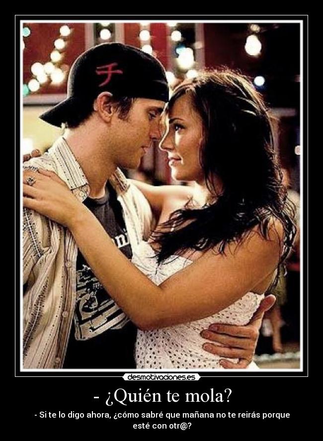 - ¿Quién te mola? - - Si te lo digo ahora, ¿cómo sabré que mañana no te reirás porque esté con otr@?