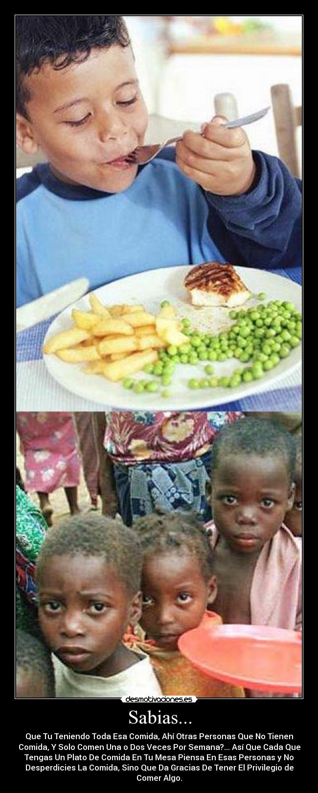 Sabias... - Que Tu Teniendo Toda Esa Comida, Ahí Otras Personas Que No Tienen
Comida, Y Solo Comen Una o Dos Veces Por Semana?... Así Que Cada Que
Tengas Un Plato De Comida En Tu Mesa Piensa En Esas Personas y No
Desperdicies La Comida, Sino Que Da Gracias De Tener El Privilegio de
Comer Algo.