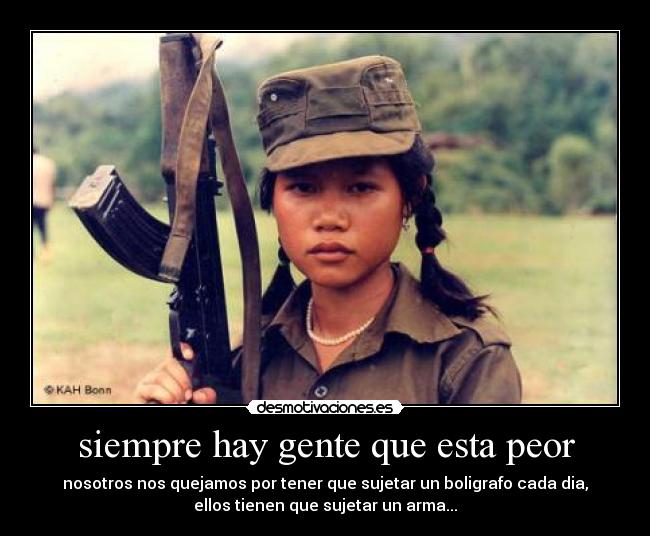 siempre hay gente que esta peor - nosotros nos quejamos por tener que sujetar un boligrafo cada dia,
ellos tienen que sujetar un arma...
