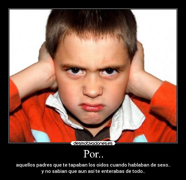 Por.. - aquellos padres que te tapaban los oidos cuando hablaban de sexo..
y no sabian que aun así te enterabas de todo..