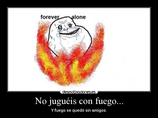 No juguéis con fuego... - Y fuego se quedó sin amigos.