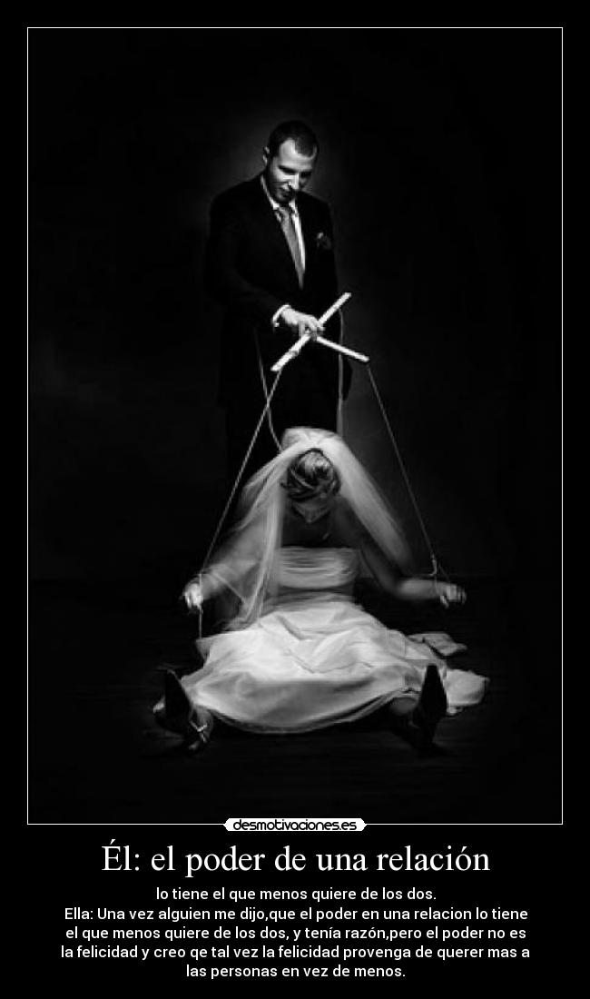 Él: el poder de una relación - lo tiene el que menos quiere de los dos.
Ella: Una vez alguien me dijo,que el poder en una relacion lo tiene
el que menos quiere de los dos, y tenía razón,pero el poder no es
la felicidad y creo qe tal vez la felicidad provenga de querer mas a
las personas en vez de menos.