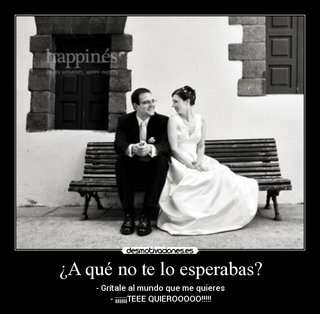 ¿A qué no te lo esperabas? - - Grítale al mundo que me quieres
- ¡¡¡¡¡¡TEEE QUIEROOOOO!!!!!