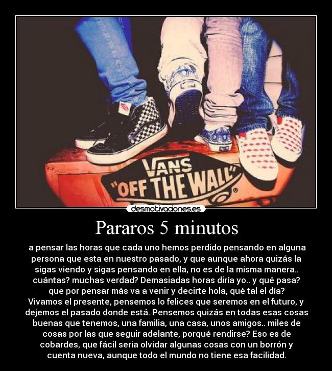 Pararos 5 minutos -  a pensar las horas que cada uno hemos perdido pensando en alguna
persona que esta en nuestro pasado, y que aunque ahora quizás la
sigas viendo y sigas pensando en ella, no es de la misma manera..
cuántas? muchas verdad? Demasiadas horas diría yo.. y qué pasa?
que por pensar más va a venir y decirte hola, qué tal el día?
Vivamos el presente, pensemos lo felices que seremos en el futuro, y
dejemos el pasado donde está. Pensemos quizás en todas esas cosas
buenas que tenemos, una familia, una casa, unos amigos.. miles de
cosas por las que seguir adelante, porqué rendirse? Eso es de
cobardes, que fácil seria olvidar algunas cosas con un borrón y
cuenta nueva, aunque todo el mundo no tiene esa facilidad.