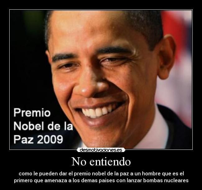 No entiendo - como le pueden dar el premio nobel de la paz a un hombre que es el
primero que amenaza a los demas paises con lanzar bombas nucleares