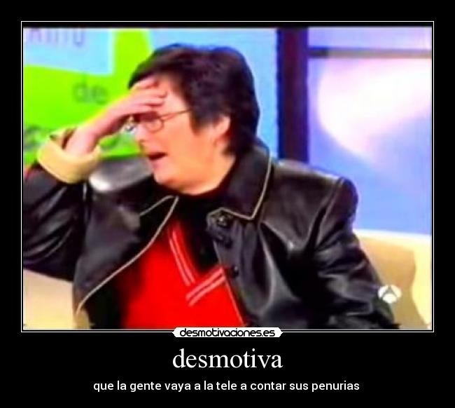 desmotiva - que la gente vaya a la tele a contar sus penurias
